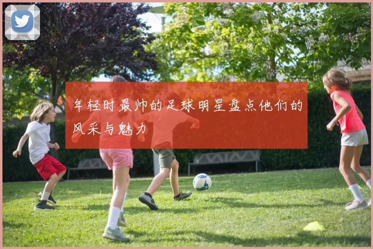 年轻时最帅的足球明星盘点他们的风采与魅力