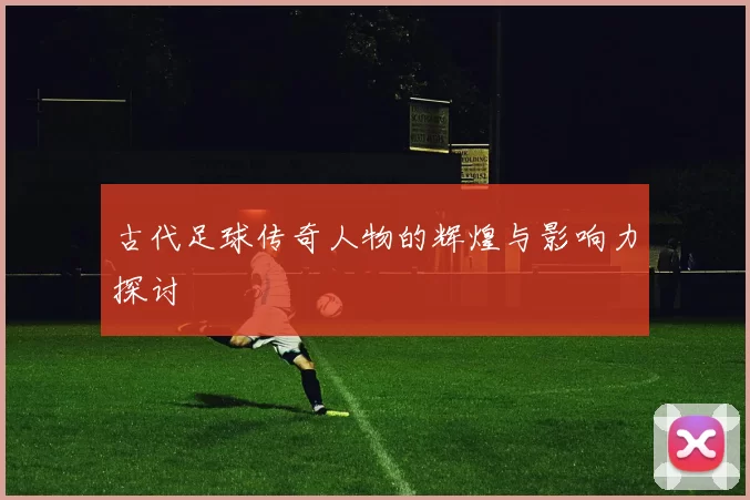 古代足球传奇人物的辉煌与影响力探讨