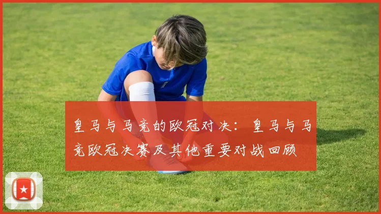 皇马与马竞的欧冠对决：皇马与马竞欧冠决赛及其他重要对战回顾