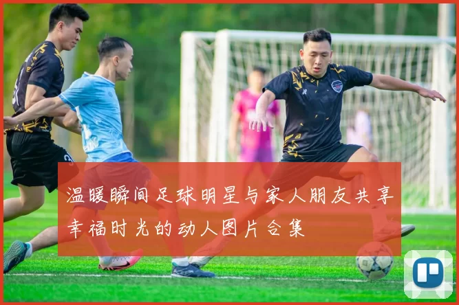 温暖瞬间足球明星与家人朋友共享幸福时光的动人图片合集
