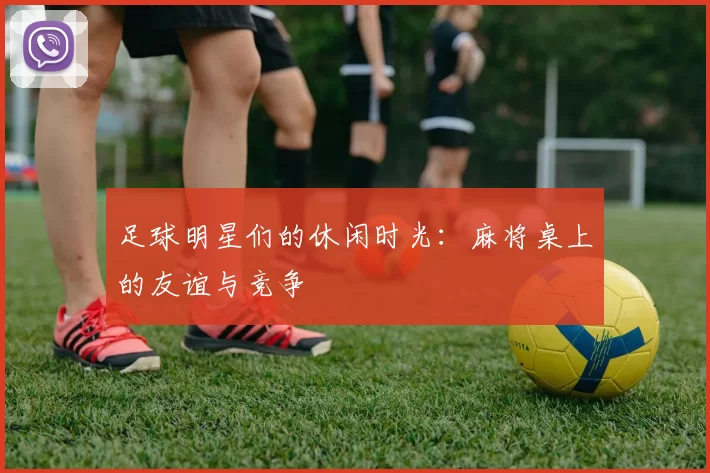 足球明星们的休闲时光：麻将桌上的友谊与竞争