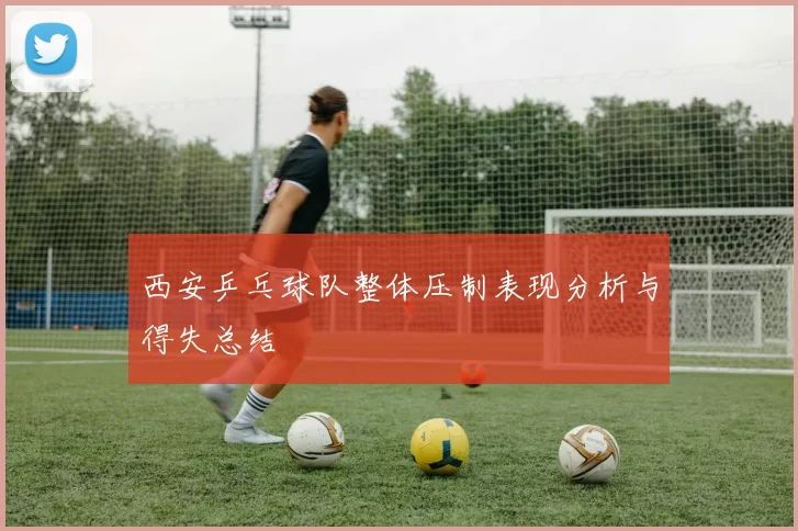 西安乒乓球队整体压制表现分析与得失总结