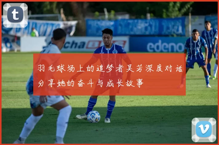 羽毛球场上的追梦者吴芳深度对话分享她的奋斗与成长故事