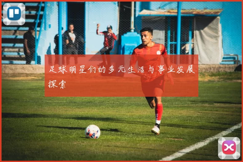 足球明星们的多元生活与事业发展探索