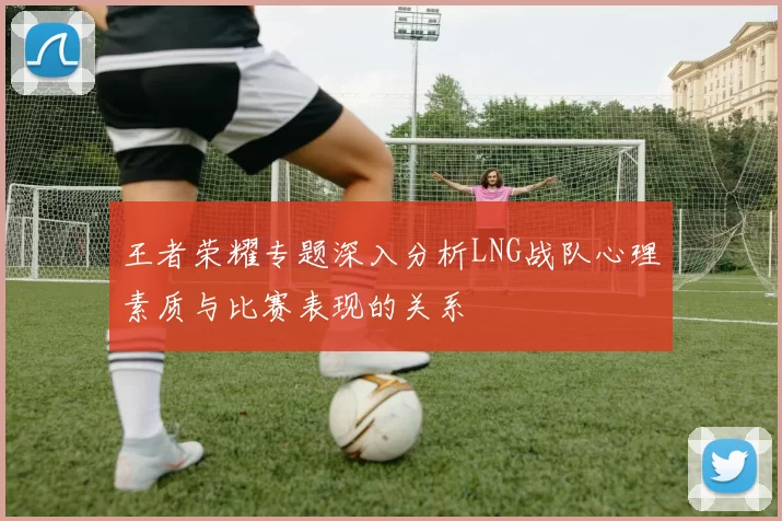 王者荣耀专题深入分析LNG战队心理素质与比赛表现的关系
