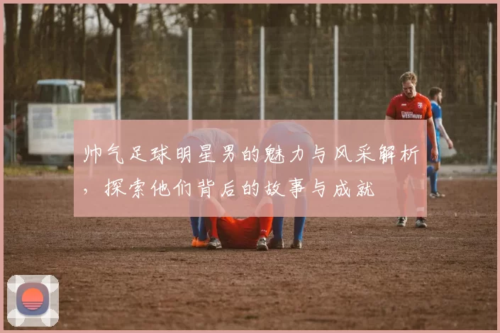 帅气足球明星男的魅力与风采解析，探索他们背后的故事与成就