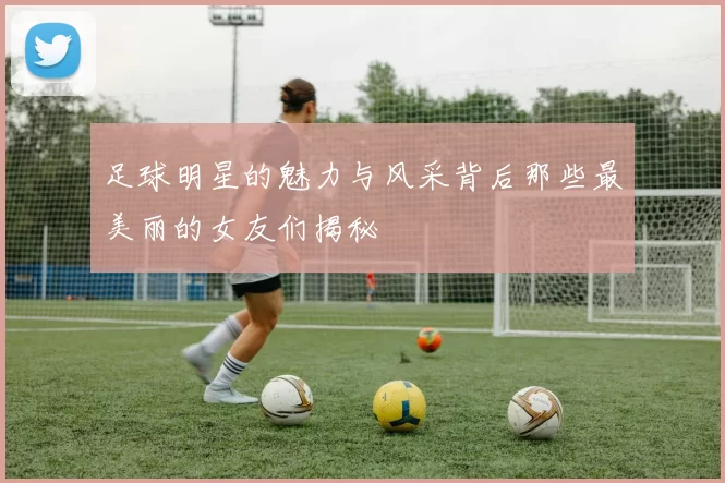 足球明星的魅力与风采背后那些最美丽的女友们揭秘