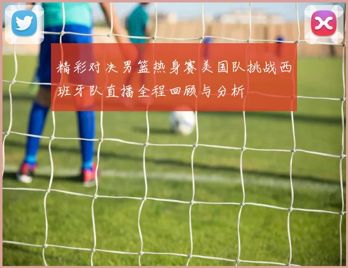 精彩对决男篮热身赛美国队挑战西班牙队直播全程回顾与分析