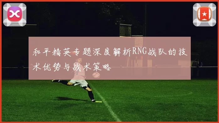和平精英专题深度解析RNG战队的技术优势与战术策略