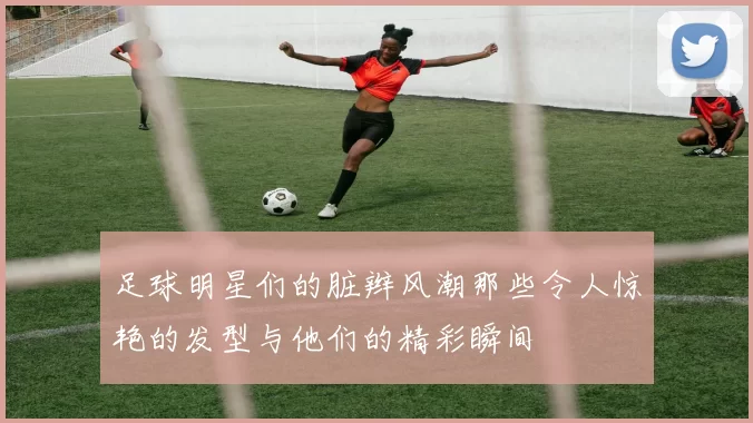 足球明星们的脏辫风潮那些令人惊艳的发型与他们的精彩瞬间