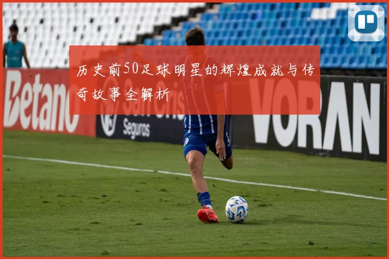 历史前50足球明星的辉煌成就与传奇故事全解析