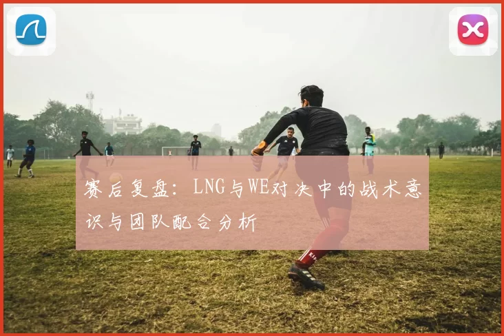 赛后复盘：LNG与WE对决中的战术意识与团队配合分析
