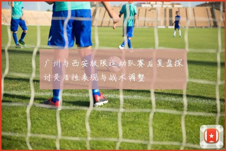 广州与西安极限运动队赛后复盘探讨灵活性表现与战术调整