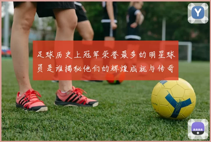 足球历史上冠军荣誉最多的明星球员是谁揭秘他们的辉煌成就与传奇故事