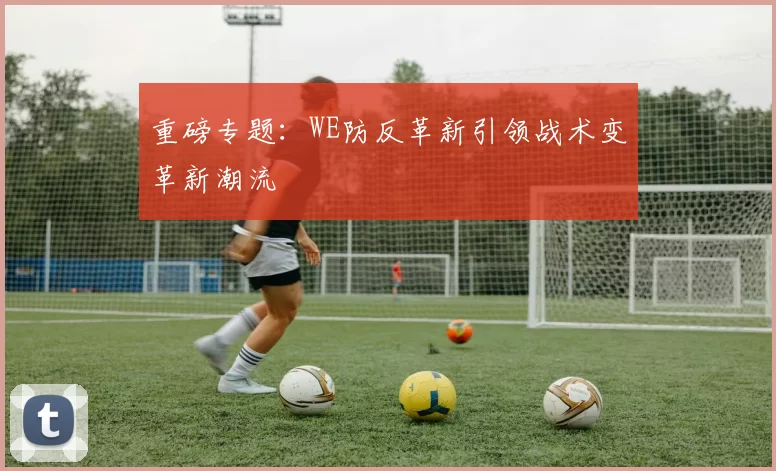 重磅专题：WE防反革新引领战术变革新潮流
