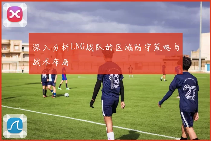 深入分析LNG战队的区域防守策略与战术布局