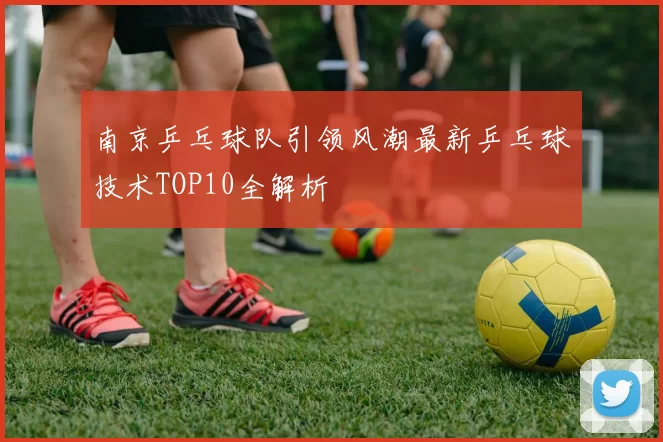 南京乒乓球队引领风潮最新乒乓球技术TOP10全解析
