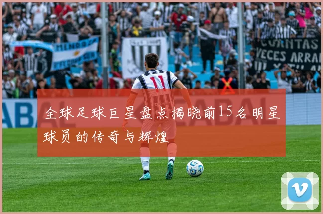 全球足球巨星盘点揭晓前15名明星球员的传奇与辉煌