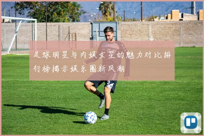 足球明星与内娱女星的魅力对比排行榜揭示娱乐圈新风潮