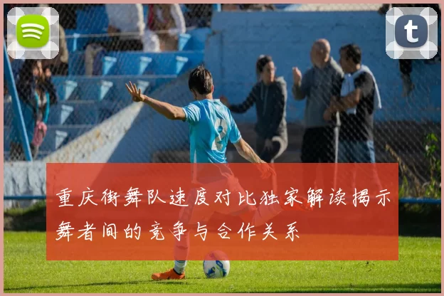 重庆街舞队速度对比独家解读揭示舞者间的竞争与合作关系