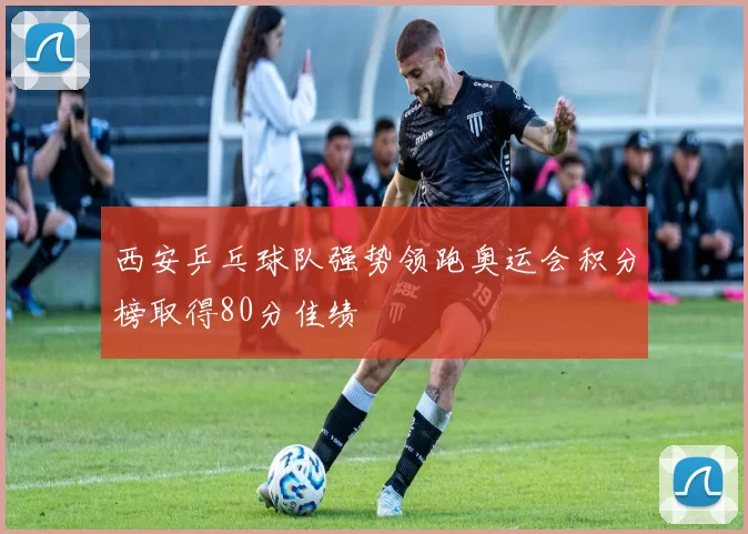 西安乒乓球队强势领跑奥运会积分榜取得80分佳绩