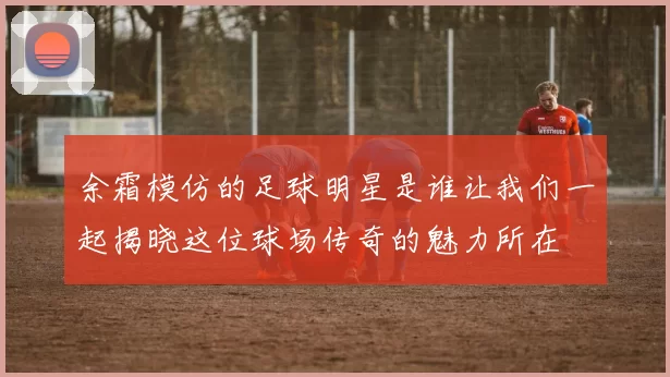 余霜模仿的足球明星是谁让我们一起揭晓这位球场传奇的魅力所在