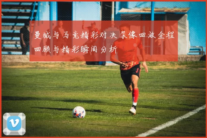 曼城与马竞精彩对决录像回放全程回顾与精彩瞬间分析