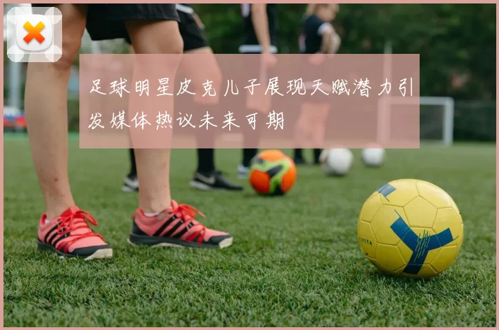 足球明星皮克儿子展现天赋潜力引发媒体热议未来可期
