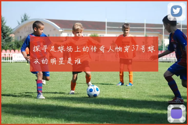 探寻足球场上的传奇人物穿37号球衣的明星是谁
