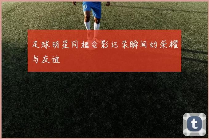 足球明星同框合影记录瞬间的荣耀与友谊