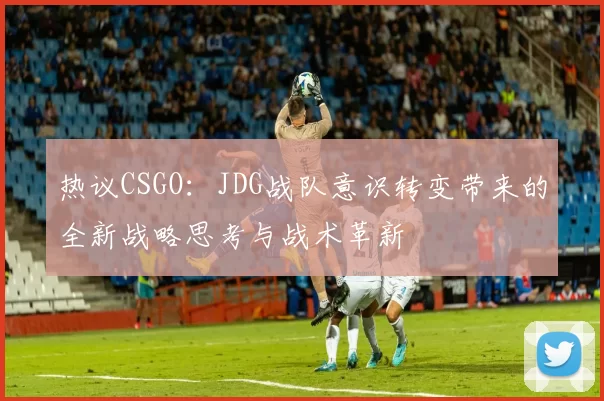 热议CSGO：JDG战队意识转变带来的全新战略思考与战术革新