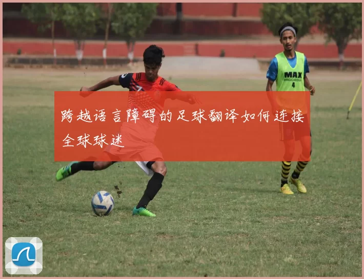 跨越语言障碍的足球翻译如何连接全球球迷