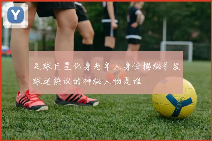 足球巨星化身老年人身份揭秘引发球迷热议的神秘人物是谁