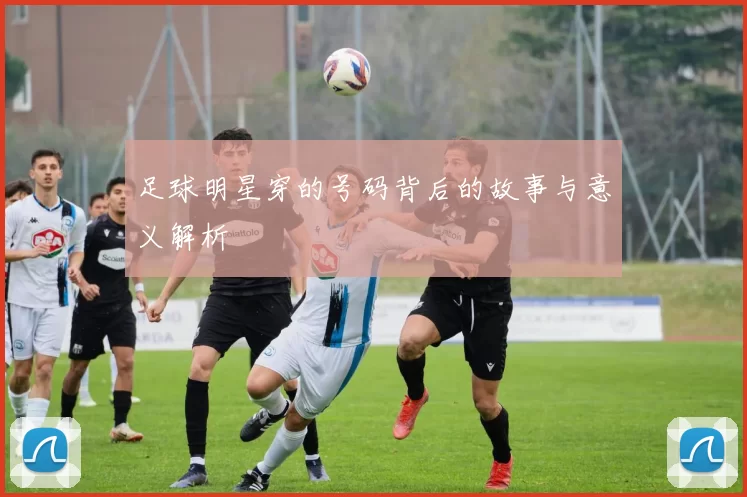 足球明星穿的号码背后的故事与意义解析