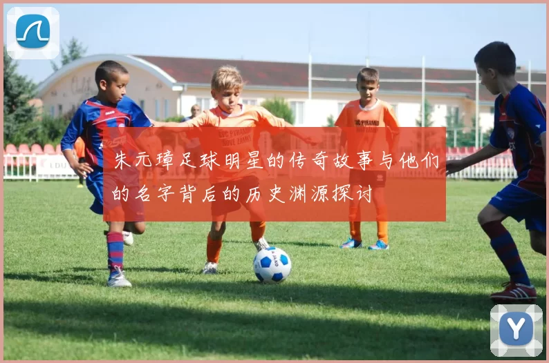 朱元璋足球明星的传奇故事与他们的名字背后的历史渊源探讨