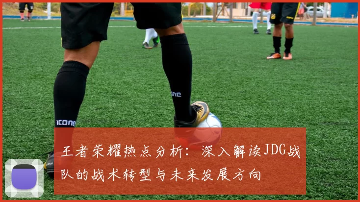 王者荣耀热点分析：深入解读JDG战队的战术转型与未来发展方向