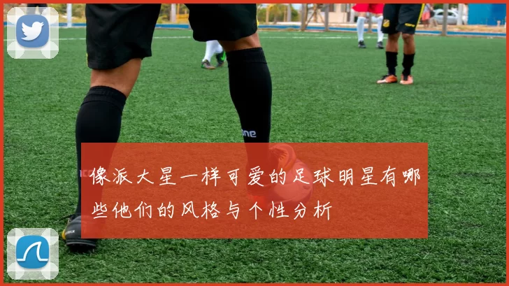 像派大星一样可爱的足球明星有哪些他们的风格与个性分析