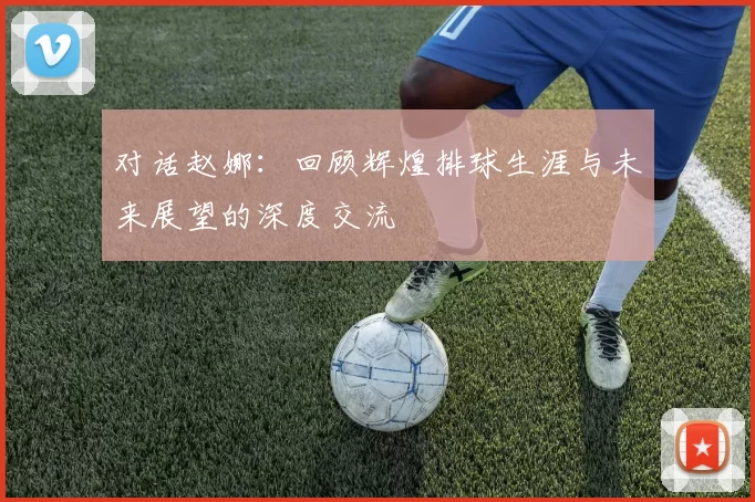 对话赵娜：回顾辉煌排球生涯与未来展望的深度交流