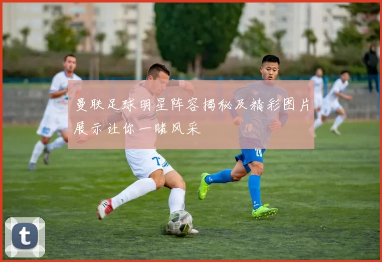 曼联足球明星阵容揭秘及精彩图片展示让你一睹风采