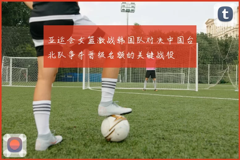 亚运会女篮激战韩国队对决中国台北队争夺晋级名额的关键战役