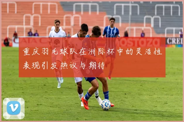 重庆羽毛球队在洲际杯中的灵活性表现引发热议与期待