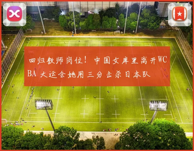 回归教师岗位！中国女库里离开WCBA 大运会她用三分击杀日本队