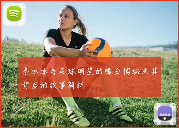 李冰冰与足球明星的缘分揭秘及其背后的故事解析