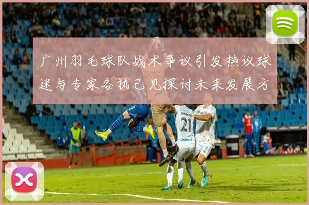 广州羽毛球队战术争议引发热议球迷与专家各执己见探讨未来发展方向