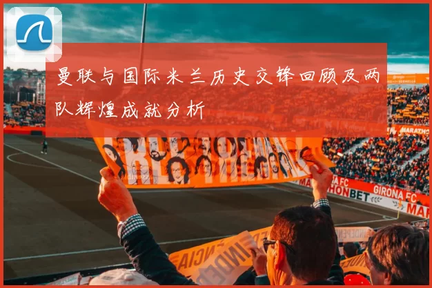 曼联与国际米兰历史交锋回顾及两队辉煌成就分析