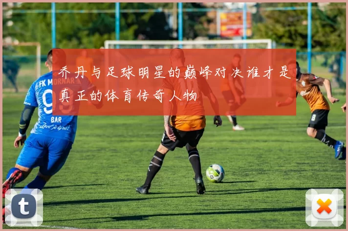 乔丹与足球明星的巅峰对决谁才是真正的体育传奇人物
