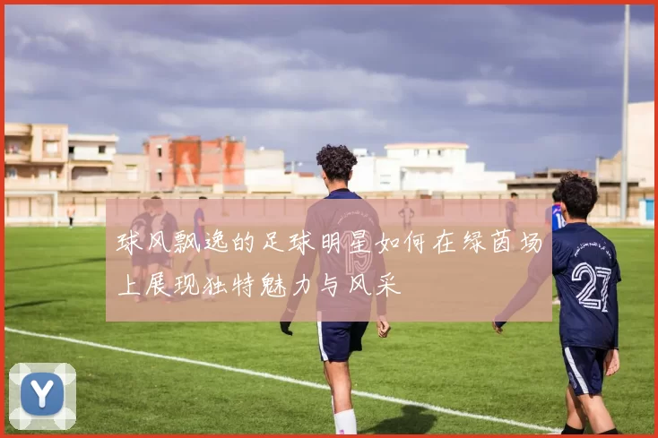 球风飘逸的足球明星如何在绿茵场上展现独特魅力与风采
