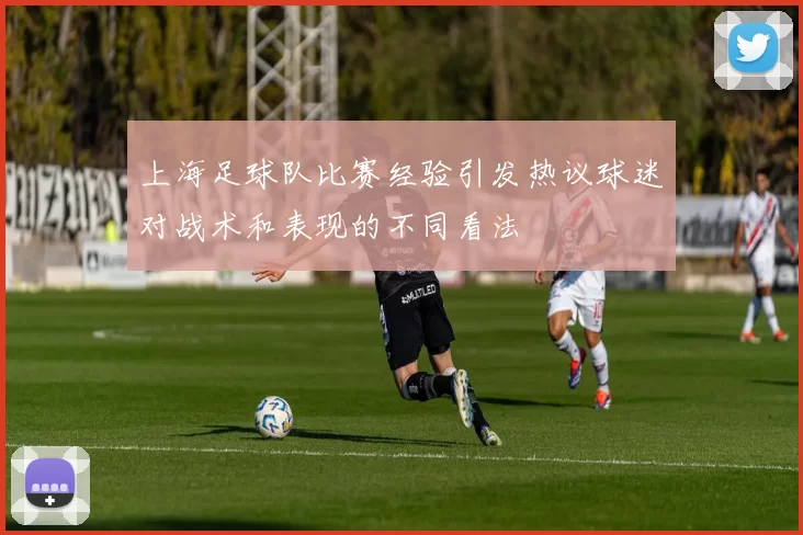 上海足球队比赛经验引发热议球迷对战术和表现的不同看法