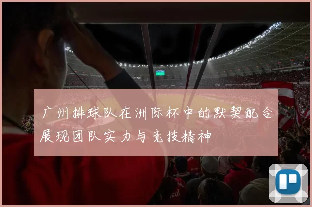 广州排球队在洲际杯中的默契配合展现团队实力与竞技精神
