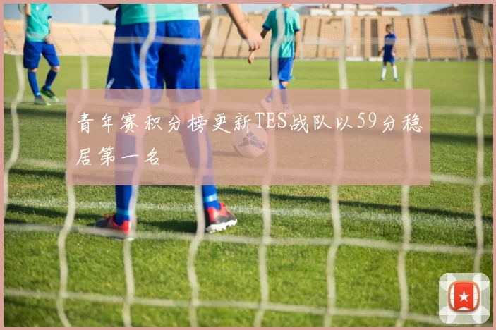 青年赛积分榜更新TES战队以59分稳居第一名
